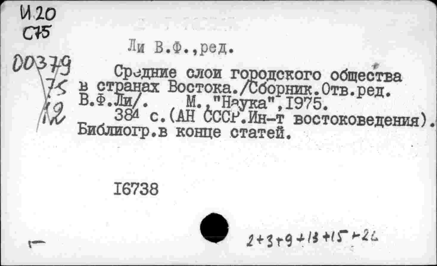 ﻿Ли В.Ф.,ред.
Средние слои городского общества ь странах Востока./Сборник.Отв.ред. В.Ф.Йи/. М."Н«ука ,1975. Р
38“ с.(АН СССР.Ин-т востоковедения), ьиблиогр.в конце статей.
16738
